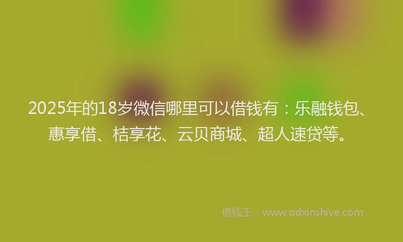 2025年的18岁微信哪里可以借钱有:乐融钱包、惠享借、桔享花、云贝商城、超人速贷等。
