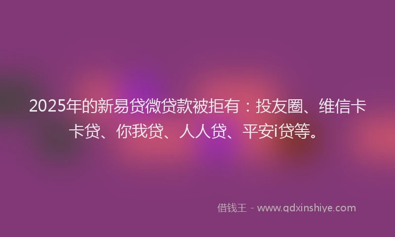 2025年的新易贷微贷款被拒有：投友圈、维信卡卡贷、你我贷、人人贷、平安i贷等。