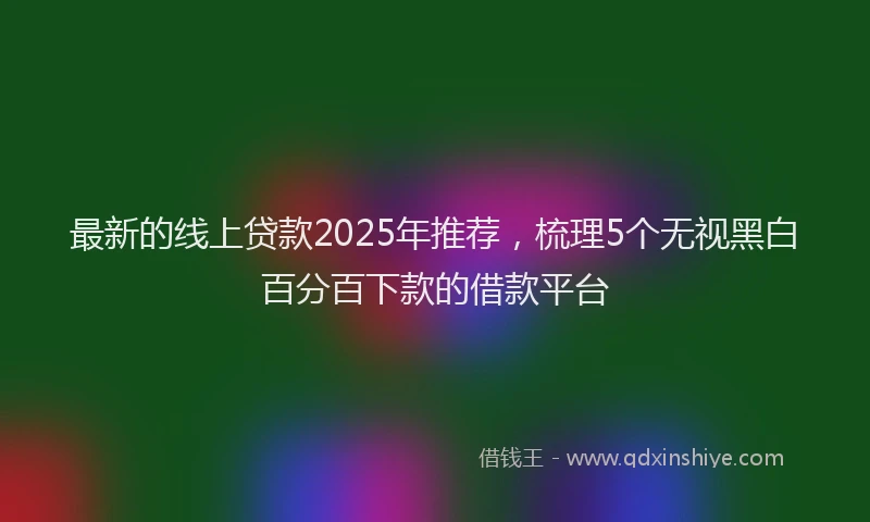 最新的线上贷款2025年推荐，梳理5个无视黑白百分百下款的借款平台