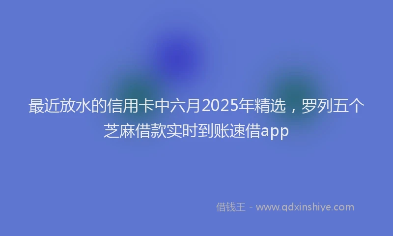 最近放水的信用卡中六月2025年精选，罗列五个芝麻借款实时到账速借app