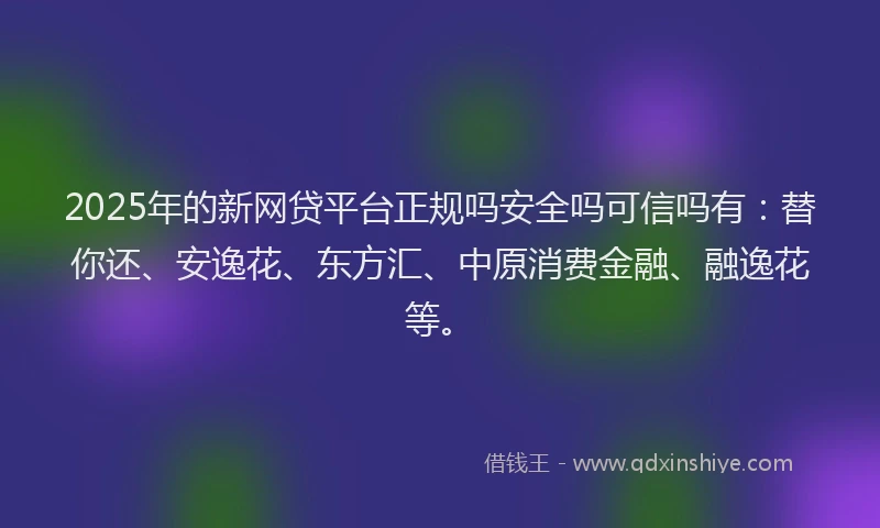 2025年的新网贷平台正规吗安全吗可信吗有：替你还、安逸花、东方汇、中原消费金融、融逸花等。