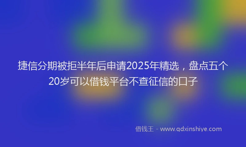 捷信分期被拒半年后申请2025年精选，盘点五个20岁可以借钱平台不查征信的口子