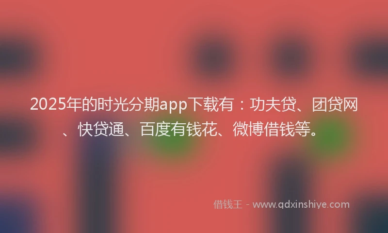 2025年的时光分期app下载有：功夫贷、团贷网、快贷通、百度有钱花、微博借钱等。
