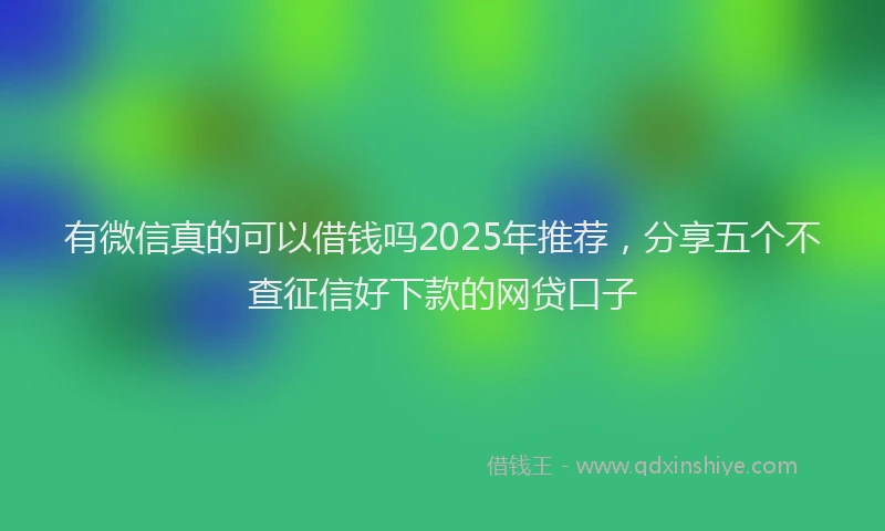 有微信真的可以借钱吗2025年推荐，分享五个不查征信好下款的网贷口子