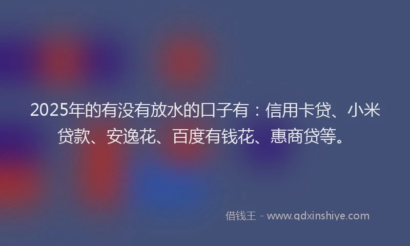 2025年的有没有放水的口子有：信用卡贷、小米贷款、安逸花、百度有钱花、惠商贷等。