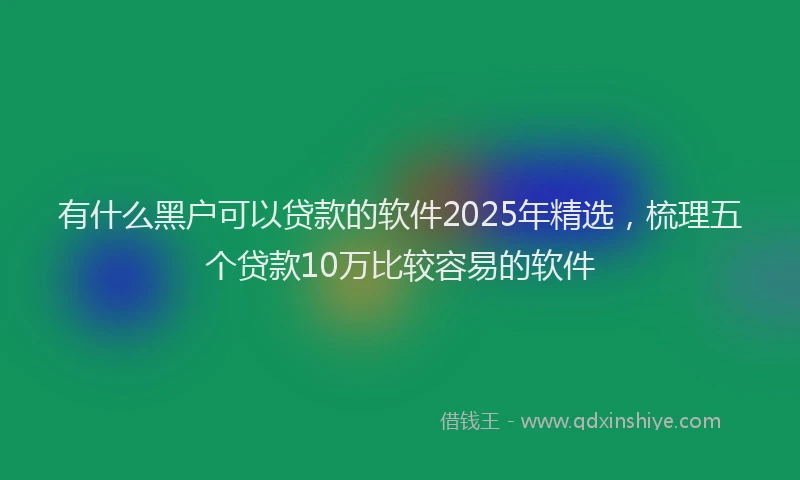 有什么黑户可以贷款的软件2025年精选，梳理五个贷款10万比较容易的软件