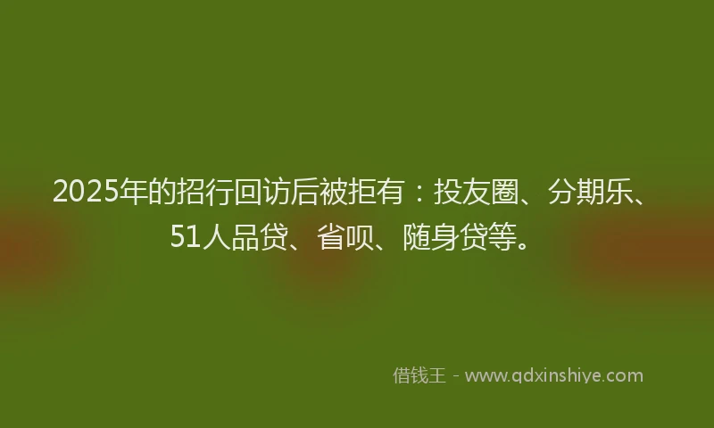 2025年的招行回访后被拒有：投友圈、分期乐、51人品贷、省呗、随身贷等。