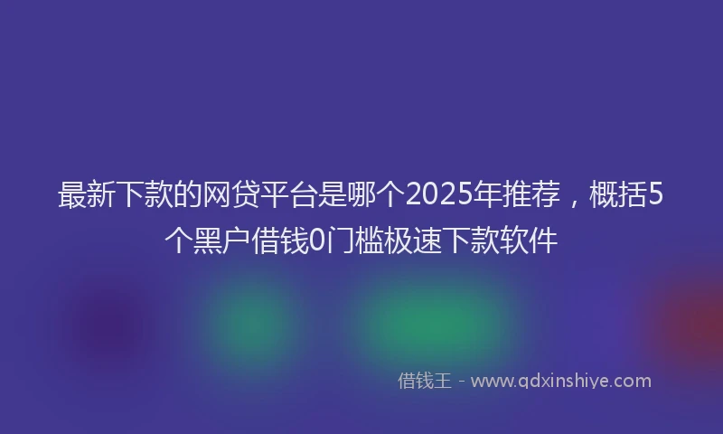 最新下款的网贷平台是哪个2025年推荐，概括5个黑户借钱0门槛极速下款软件