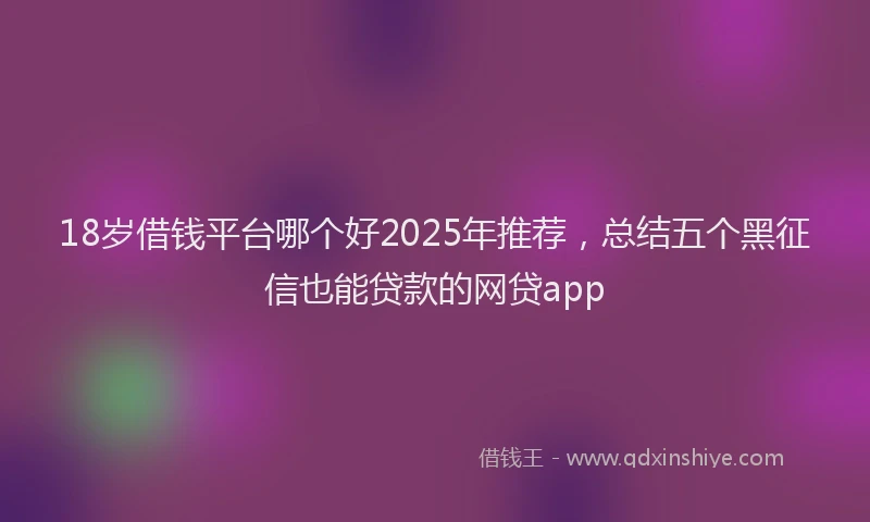18岁借钱平台哪个好2025年推荐，总结五个黑征信也能贷款的网贷app