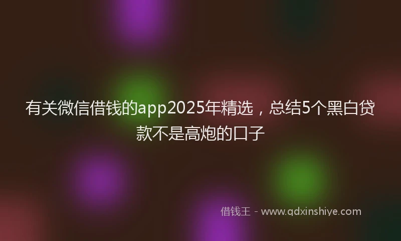 有关微信借钱的app2025年精选，总结5个黑白贷款不是高炮的口子