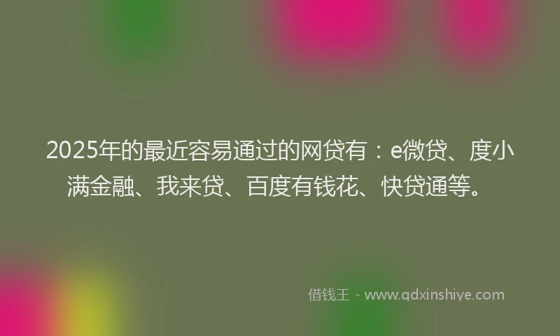 2025年的最近容易通过的网贷有：e微贷、度小满金融、我来贷、百度有钱花、快贷通等。