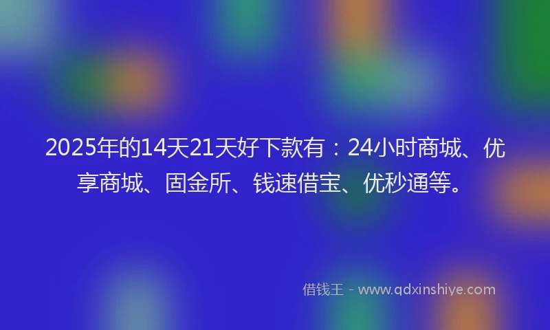 2025年的14天21天好下款有：24小时商城、优享商城、固金所、钱速借宝、优秒通等。