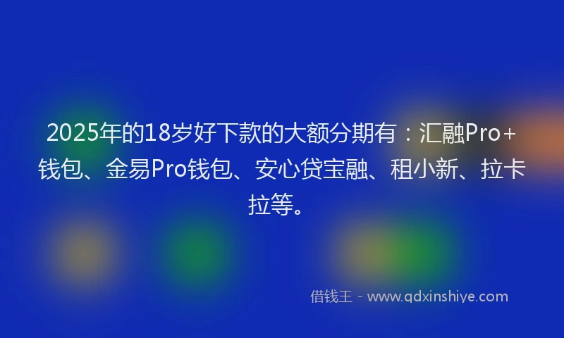 2025年的18岁好下款的大额分期有：汇融Pro+钱包、金易Pro钱包、安心贷宝融、租小新、拉卡拉等。