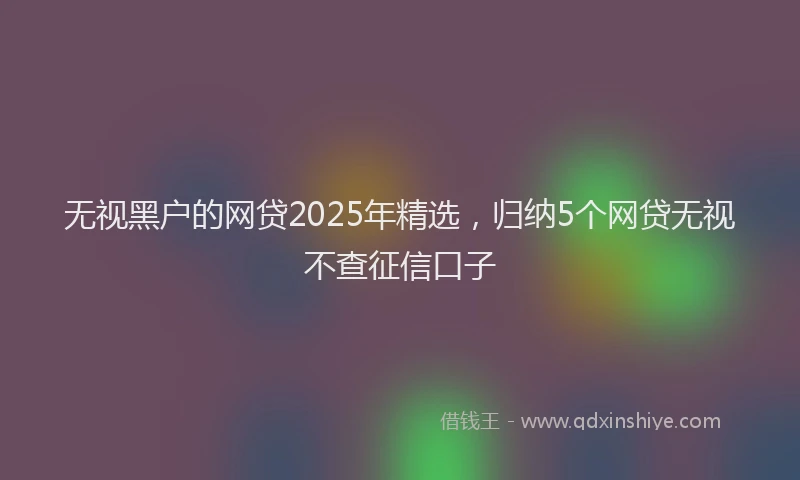 无视黑户的网贷2025年精选，归纳5个网贷无视不查征信口子