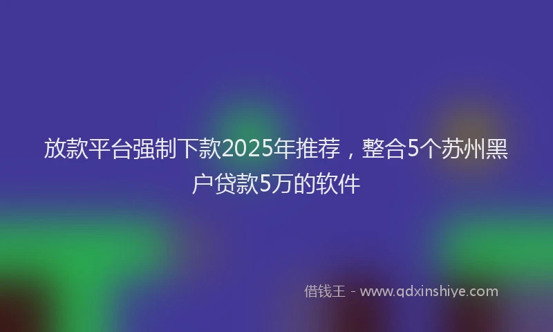 放款平台强制下款2025年推荐，整合5个苏州黑户贷款5万的软件