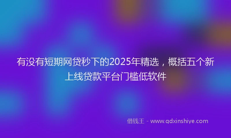 有没有短期网贷秒下的2025年精选，概括五个新上线贷款平台门槛低软件