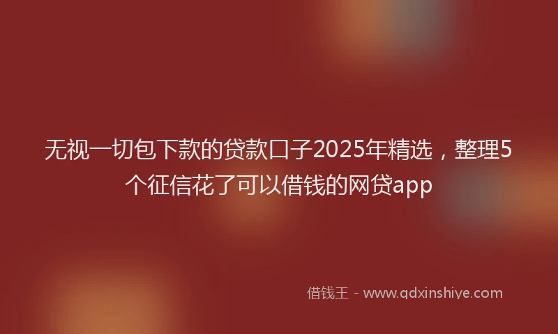 无视一切包下款的贷款口子2025年精选，整理5个征信花了可以借钱的网贷app