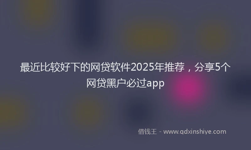 最近比较好下的网贷软件2025年推荐，分享5个网贷黑户必过app