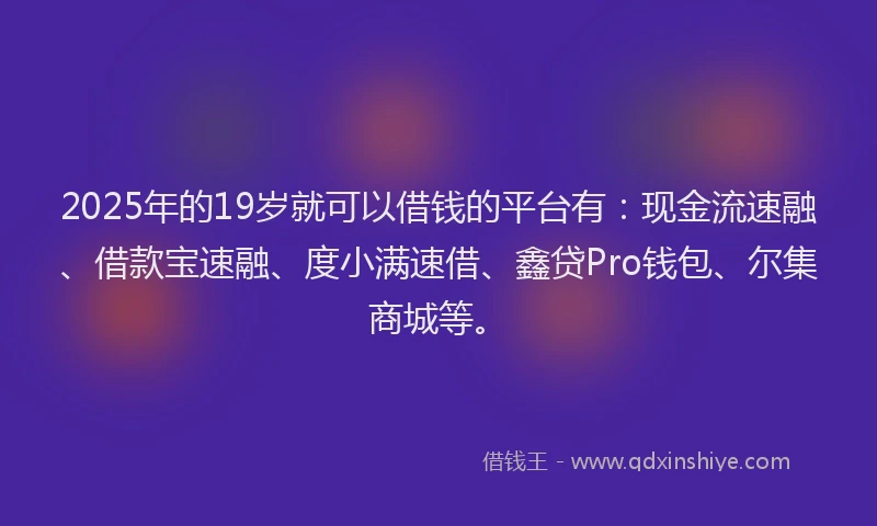 2025年的19岁就可以借钱的平台有：现金流速融、借款宝速融、度小满速借、鑫贷Pro钱包、尔集商城等。