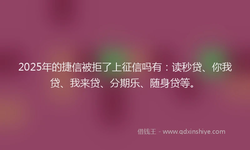 2025年的捷信被拒了上征信吗有：读秒贷、你我贷、我来贷、分期乐、随身贷等。