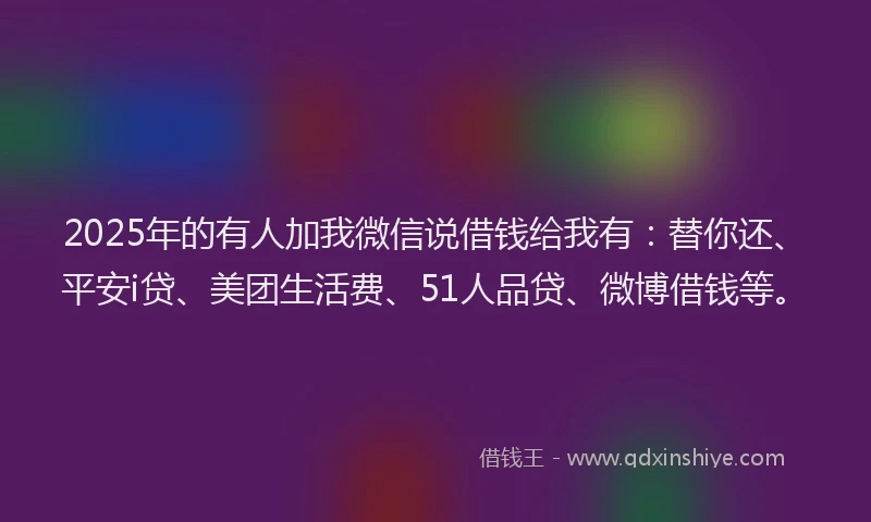 2025年的有人加我微信说借钱给我有：替你还、平安i贷、美团生活费、51人品贷、微博借钱等。