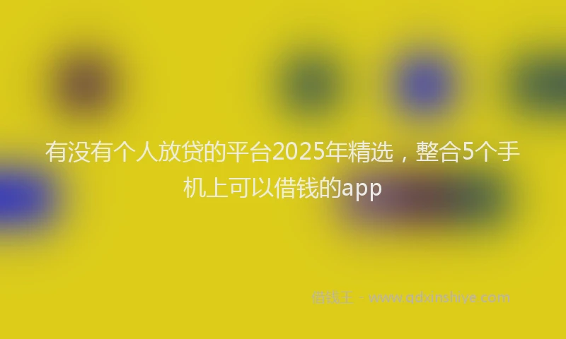 有没有个人放贷的平台2025年精选，整合5个手机上可以借钱的app