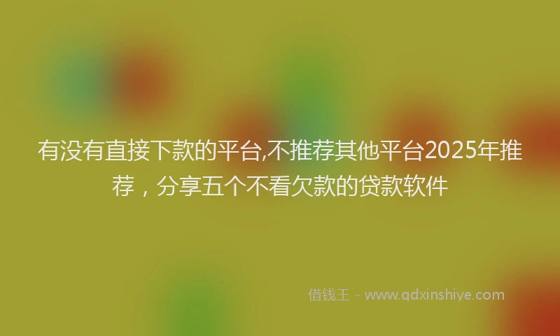 有没有直接下款的平台,不推荐其他平台2025年推荐，分享五个不看欠款的贷款软件