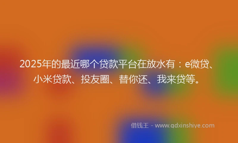 2025年的最近哪个贷款平台在放水有：e微贷、小米贷款、投友圈、替你还、我来贷等。