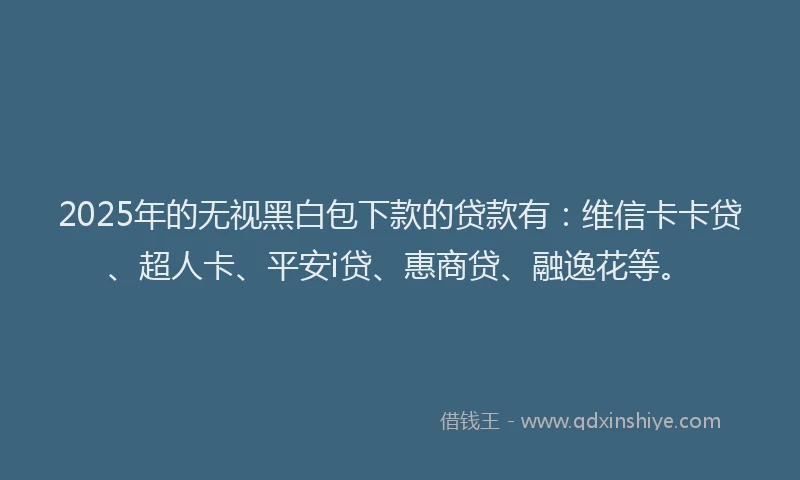 2025年的无视黑白包下款的贷款有：维信卡卡贷、超人卡、平安i贷、惠商贷、融逸花等。