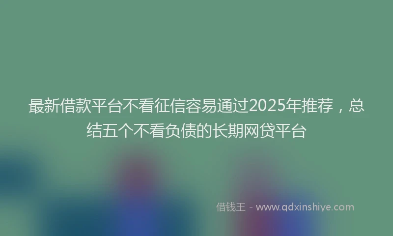最新借款平台不看征信容易通过2025年推荐，总结五个不看负债的长期网贷平台
