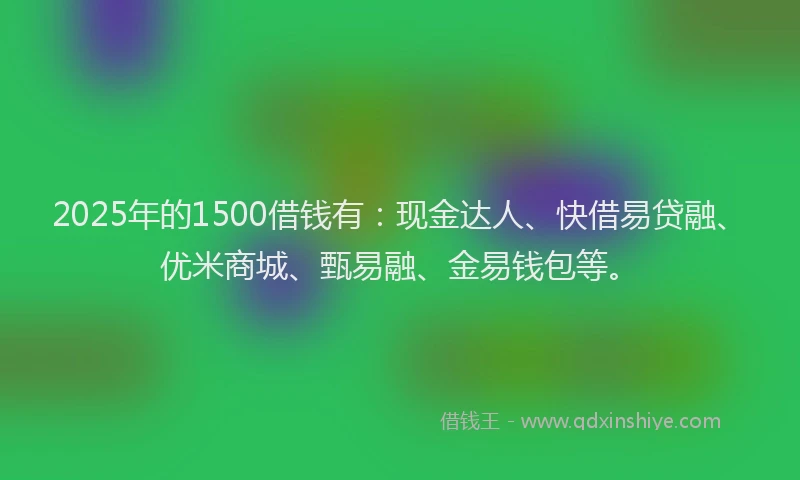2025年的1500借钱有：现金达人、快借易贷融、优米商城、甄易融、金易钱包等。