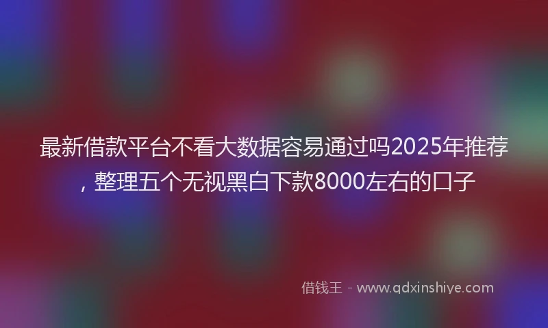 最新借款平台不看大数据容易通过吗2025年推荐，整理五个无视黑白下款8000左右的口子
