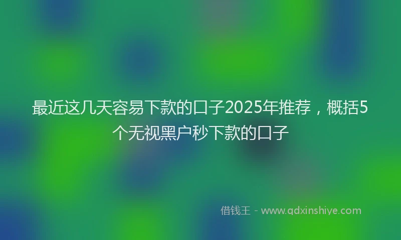 最近这几天容易下款的口子2025年推荐，概括5个无视黑户秒下款的口子