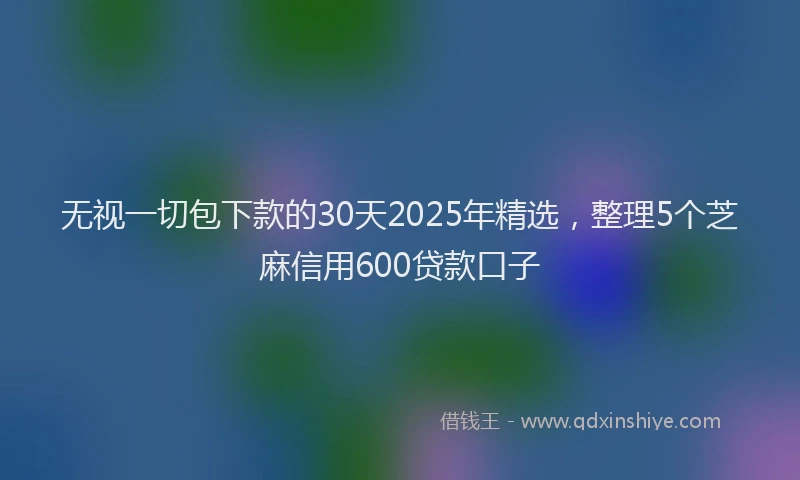 无视一切包下款的30天2025年精选，整理5个芝麻信用600贷款口子