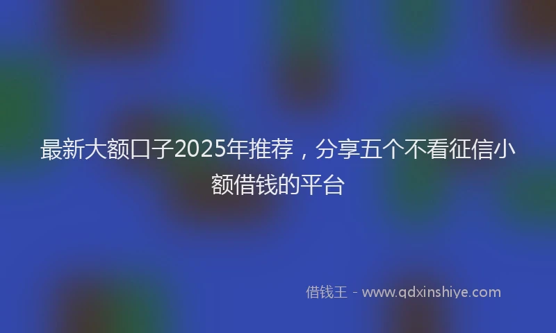 最新大额口子2025年推荐，分享五个不看征信小额借钱的平台