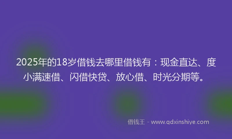 2025年的18岁借钱去哪里借钱有：现金直达、度小满速借、闪借快贷、放心借、时光分期等。