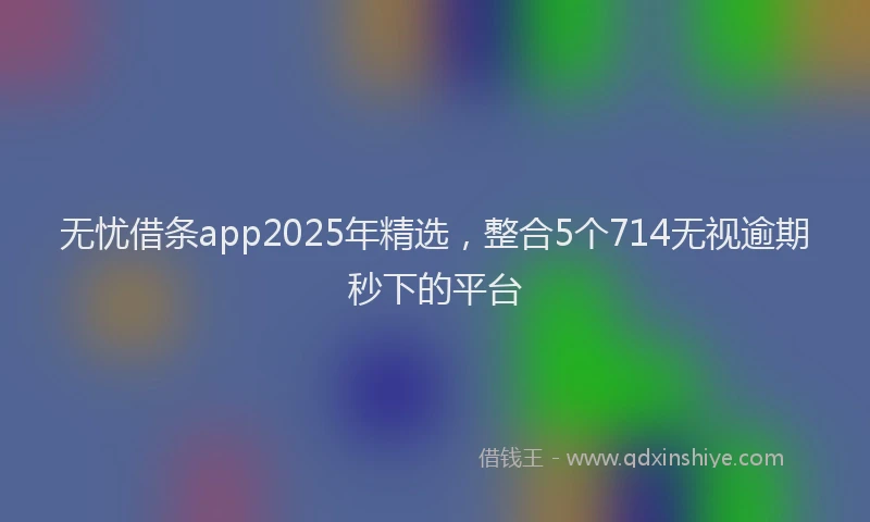 无忧借条app2025年精选，整合5个714无视逾期秒下的平台