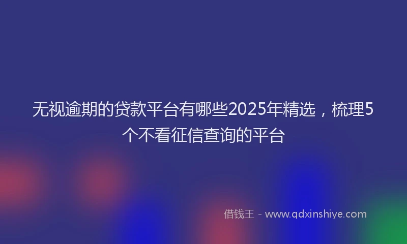 无视逾期的贷款平台有哪些2025年精选，梳理5个不看征信查询的平台
