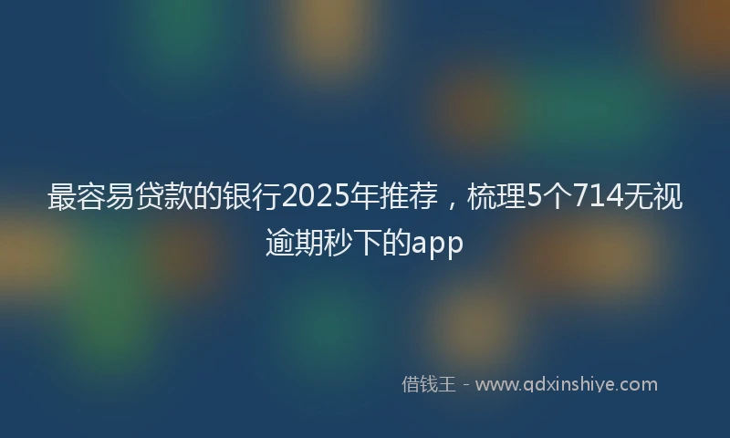 最容易贷款的银行2025年推荐，梳理5个714无视逾期秒下的app