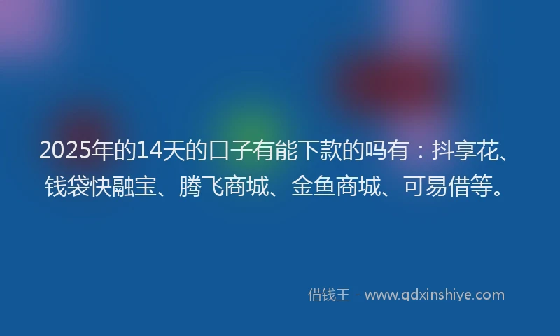 2025年的14天的口子有能下款的吗有：抖享花、钱袋快融宝、腾飞商城、金鱼商城、可易借等。