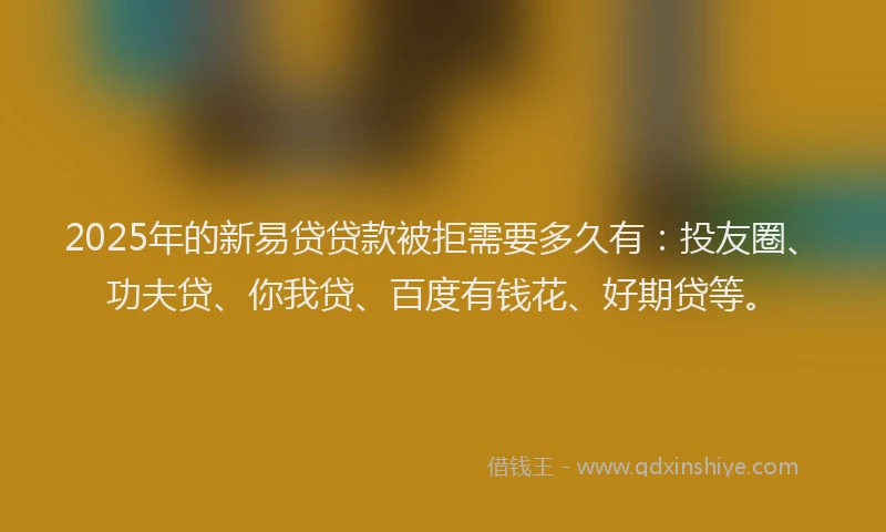 2025年的新易贷贷款被拒需要多久有：投友圈、功夫贷、你我贷、百度有钱花、好期贷等。