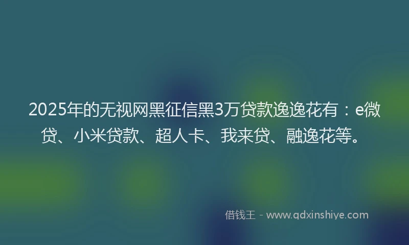 2025年的无视网黑征信黑3万贷款逸逸花有：e微贷、小米贷款、超人卡、我来贷、融逸花等。
