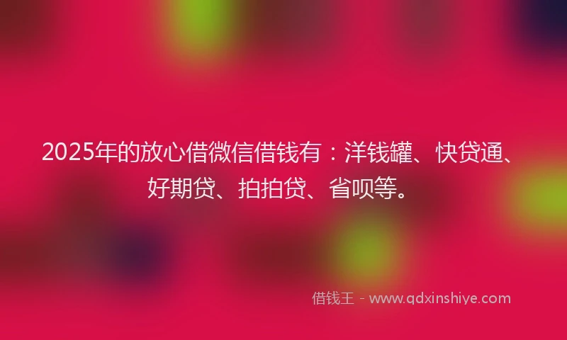 2025年的放心借微信借钱有：洋钱罐、快贷通、好期贷、拍拍贷、省呗等。