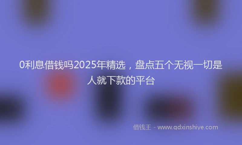 0利息借钱吗2025年精选，盘点五个无视一切是人就下款的平台