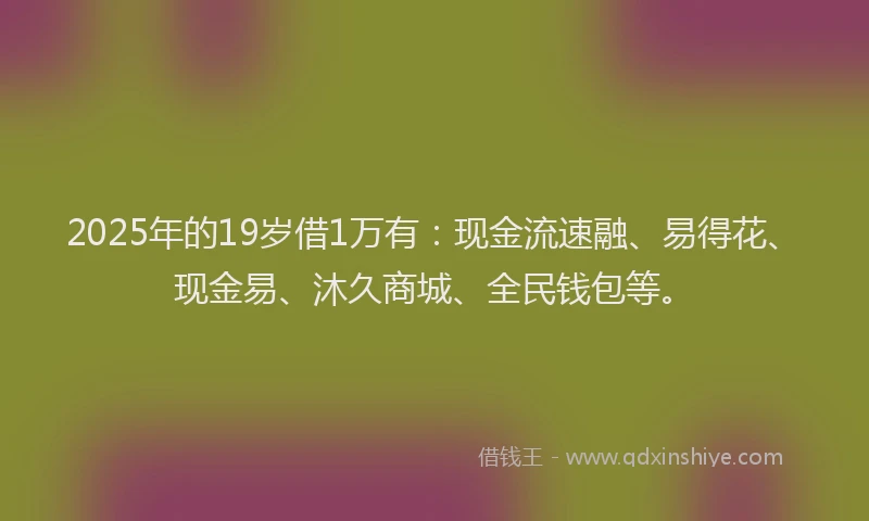 2025年的19岁借1万有：现金流速融、易得花、现金易、沐久商城、全民钱包等。