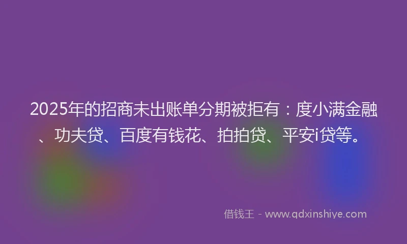 2025年的招商未出账单分期被拒有：度小满金融、功夫贷、百度有钱花、拍拍贷、平安i贷等。