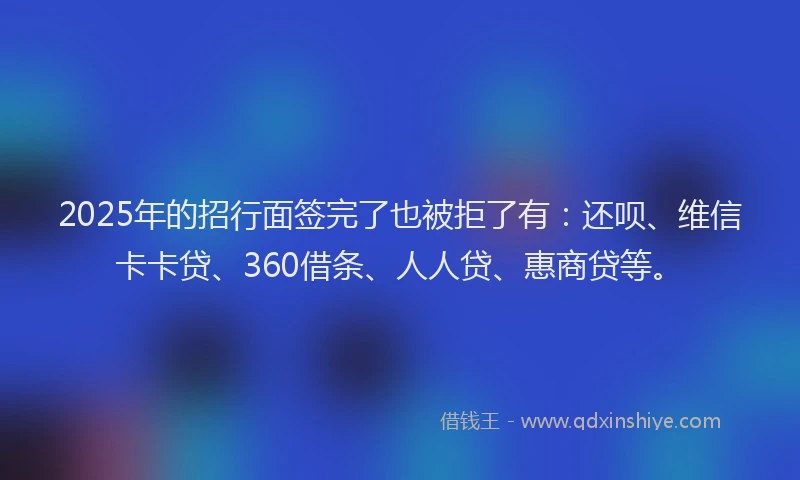2025年的招行面签完了也被拒了有：还呗、维信卡卡贷、360借条、人人贷、惠商贷等。