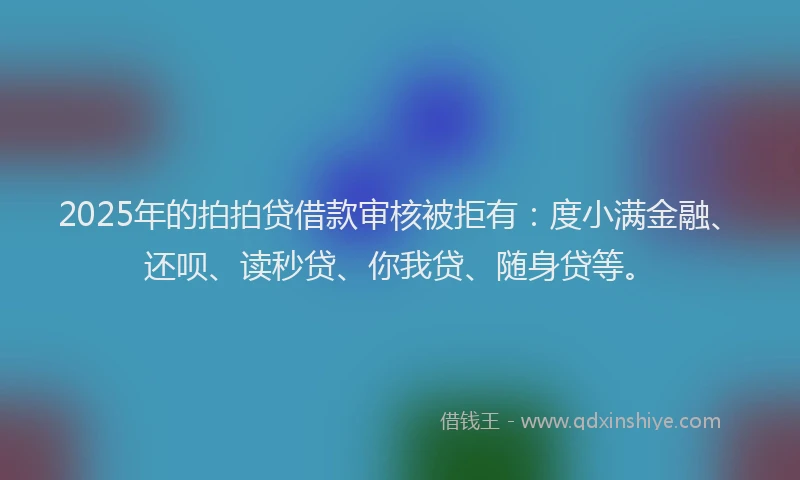 2025年的拍拍贷借款审核被拒有：度小满金融、还呗、读秒贷、你我贷、随身贷等。