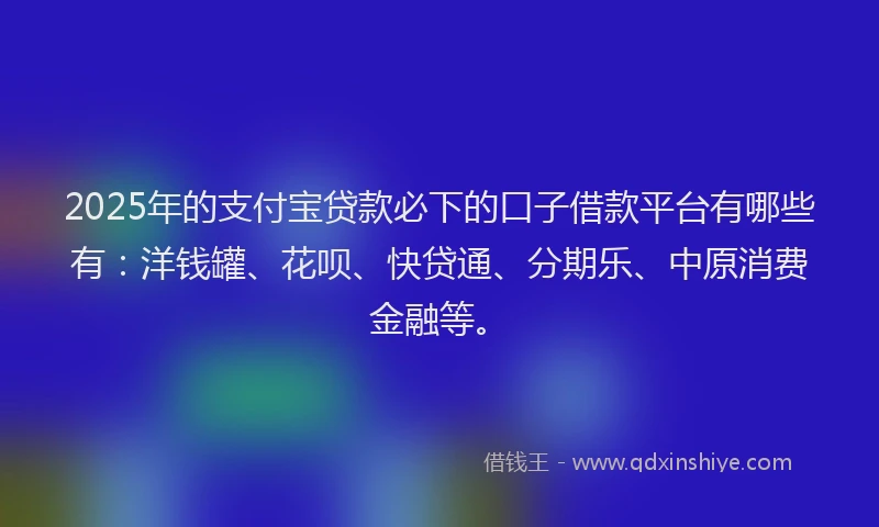 2025年的支付宝贷款必下的口子借款平台有哪些有：洋钱罐、花呗、快贷通、分期乐、中原消费金融等。