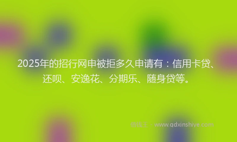 2025年的招行网申被拒多久申请有：信用卡贷、还呗、安逸花、分期乐、随身贷等。